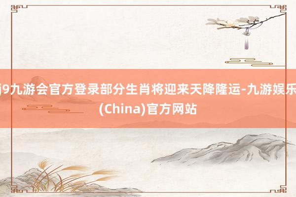 j9九游会官方登录部分生肖将迎来天降隆运-九游娱乐(China)官方网站