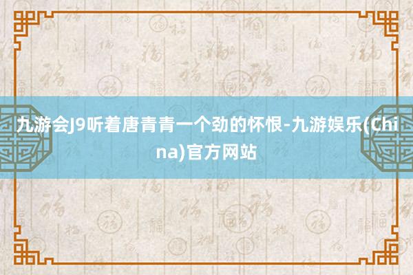九游会J9听着唐青青一个劲的怀恨-九游娱乐(China)官方网站