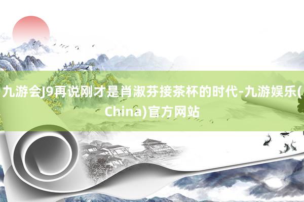 九游会J9再说刚才是肖淑芬接茶杯的时代-九游娱乐(China)官方网站