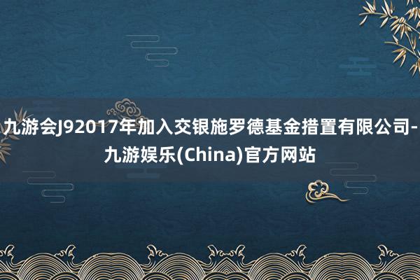 九游会J92017年加入交银施罗德基金措置有限公司-九游娱乐(China)官方网站