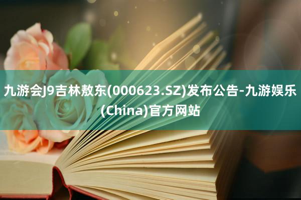 九游会J9吉林敖东(000623.SZ)发布公告-九游娱乐(China)官方网站