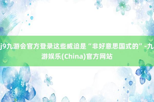 j9九游会官方登录这些威迫是“非好意思国式的”-九游娱乐(China)官方网站