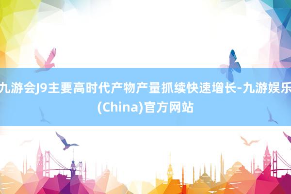 九游会J9主要高时代产物产量抓续快速增长-九游娱乐(China)官方网站