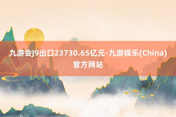 九游会J9出口23730.65亿元-九游娱乐(China)官方网站