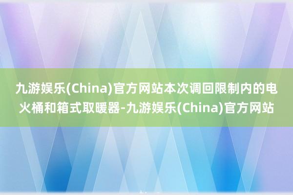 九游娱乐(China)官方网站　　本次调回限制内的电火桶和箱式取暖器-九游娱乐(China)官方网站