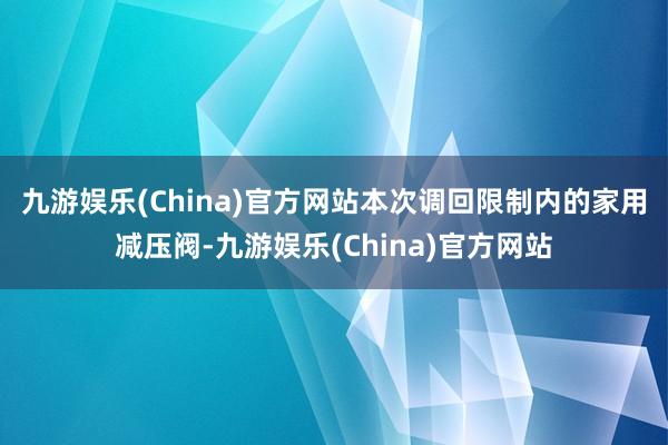 九游娱乐(China)官方网站　　本次调回限制内的家用减压阀-九游娱乐(China)官方网站