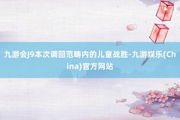 九游会J9　　本次调回范畴内的儿童战胜-九游娱乐(China)官方网站