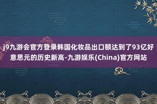 j9九游会官方登录韩国化妆品出口额达到了93亿好意思元的历史新高-九游娱乐(China)官方网站