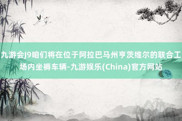 九游会J9咱们将在位于阿拉巴马州亨茨维尔的联合工场内坐褥车辆-九游娱乐(China)官方网站