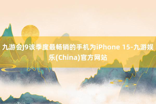 九游会J9该季度最畅销的手机为iPhone 15-九游娱乐(China)官方网站