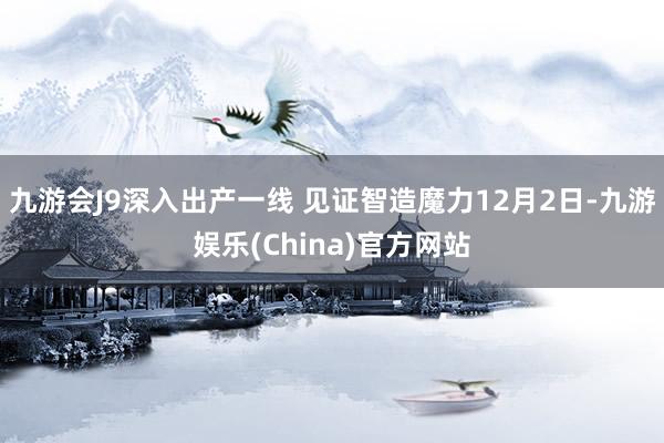 九游会J9深入出产一线 见证智造魔力12月2日-九游娱乐(China)官方网站