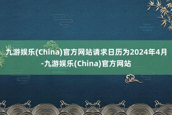 九游娱乐(China)官方网站请求日历为2024年4月-九游娱乐(China)官方网站