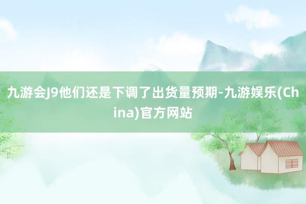 九游会J9他们还是下调了出货量预期-九游娱乐(China)官方网站