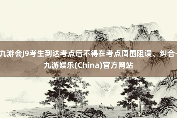 九游会J9考生到达考点后不得在考点周围阻误、纠合-九游娱乐(China)官方网站
