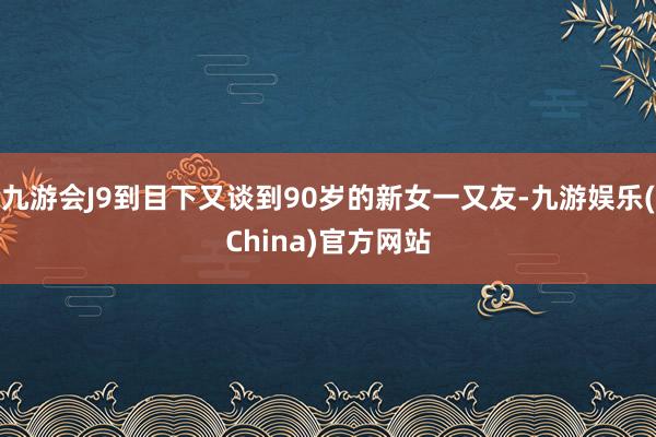 九游会J9到目下又谈到90岁的新女一又友-九游娱乐(China)官方网站