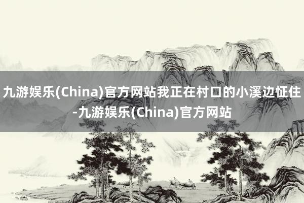 九游娱乐(China)官方网站我正在村口的小溪边怔住-九游娱乐(China)官方网站