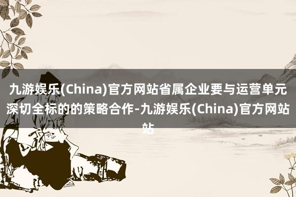 九游娱乐(China)官方网站省属企业要与运营单元深切全标的的策略合作-九游娱乐(China)官方网站