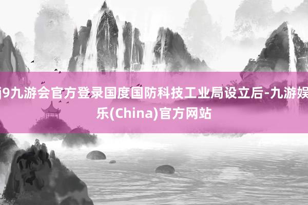 j9九游会官方登录国度国防科技工业局设立后-九游娱乐(China)官方网站