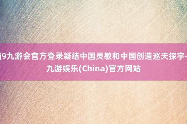 j9九游会官方登录凝结中国灵敏和中国创造巡天探宇-九游娱乐(China)官方网站