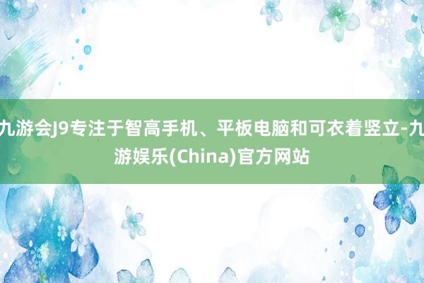 九游会J9专注于智高手机、平板电脑和可衣着竖立-九游娱乐(China)官方网站